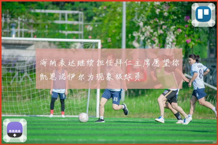 海纳表达继续担任拜仁主席愿望称凯恩诺伊尔为现象级球员