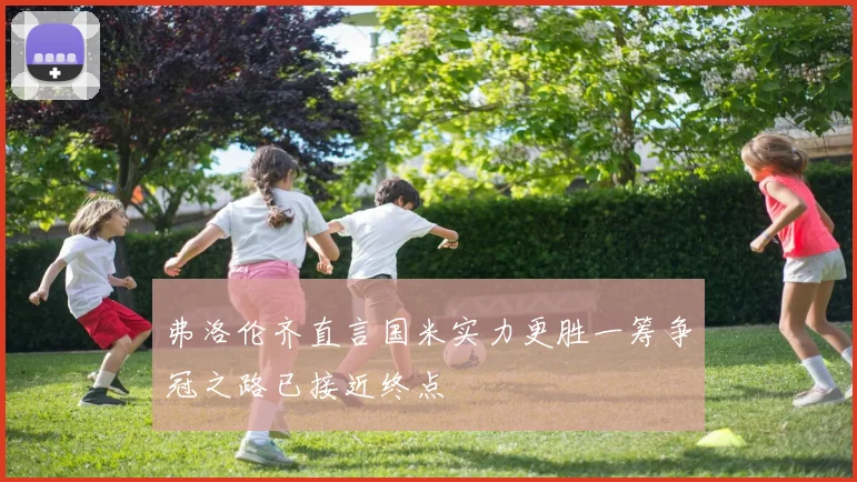 弗洛伦齐直言国米实力更胜一筹争冠之路已接近终点