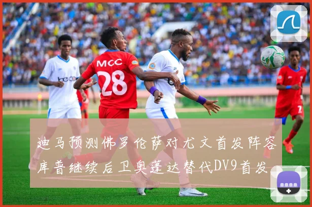 迪马预测佛罗伦萨对尤文首发阵容库普继续后卫奥蓬达替代DV9首发