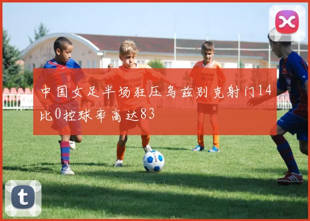 中国女足半场狂压乌兹别克射门14比0控球率高达83