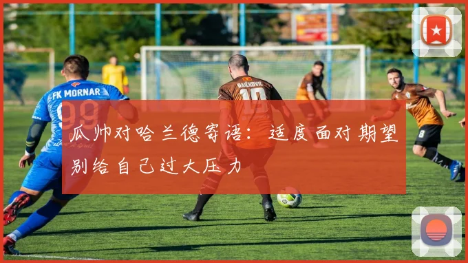 瓜帅对哈兰德寄语：适度面对期望别给自己过大压力