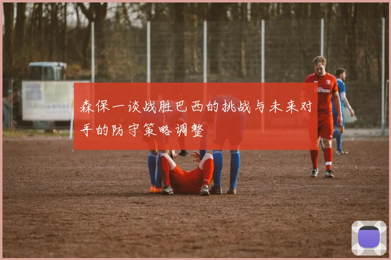 森保一谈战胜巴西的挑战与未来对手的防守策略调整