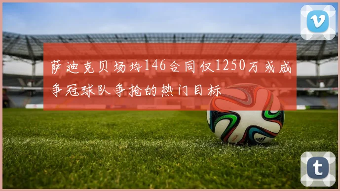 萨迪克贝场均146合同仅1250万或成争冠球队争抢的热门目标