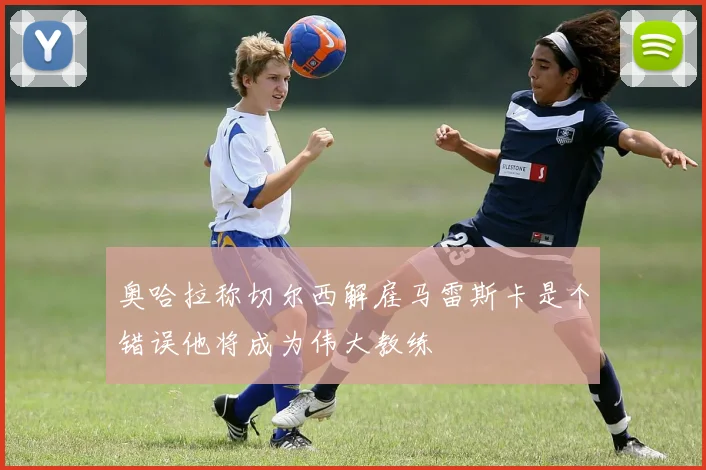 奥哈拉称切尔西解雇马雷斯卡是个错误他将成为伟大教练