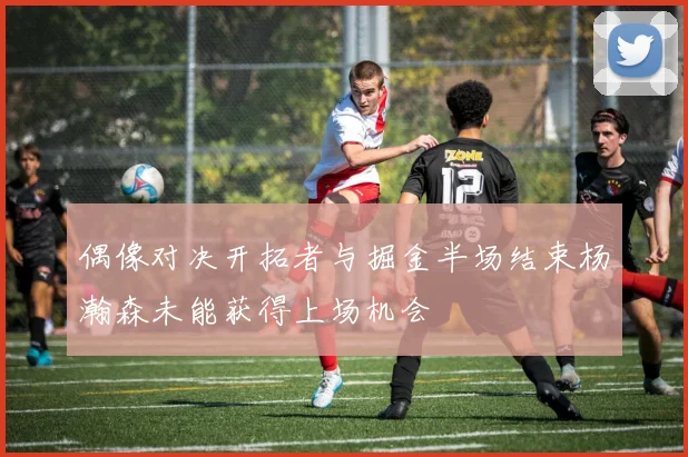 偶像对决开拓者与掘金半场结束杨瀚森未能获得上场机会